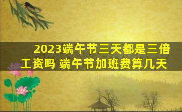 2023端午节三天都是三倍工资吗 端午节加班费算几天